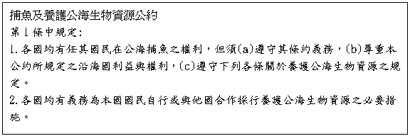 文字方塊: 捕魚及養護公海生物資源公約

第1條中規定:

1.各國均有任其國民在公海捕魚之權利，但須(a)遵守其條約義務，(b)尊重本公約所規定之沿海國利益與權利，(c)遵守下列各條關於養護公海生物資源之規定。

2.各國均有義務為本國國民自行或與他國合作採行養護公海生物資源之必要措施。

